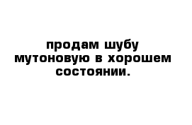 продам шубу мутоновую в хорошем состоянии. 